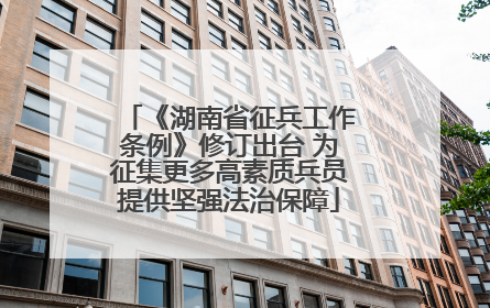 《湖南省征兵工作条例》修订出台 为征集更多高素质兵员提供坚强法治保障