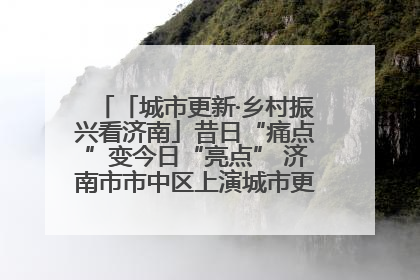 「城市更新·乡村振兴看济南」昔日“痛点”变今日“亮点” 济南市市中区上演城市更新“三部曲”