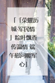 「荣耀历城·军民情」粽叶飘香传温情 端午慰问暖军心