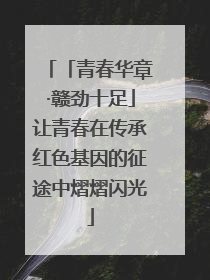 「青春华章·赣劲十足」让青春在传承红色基因的征途中熠熠闪光