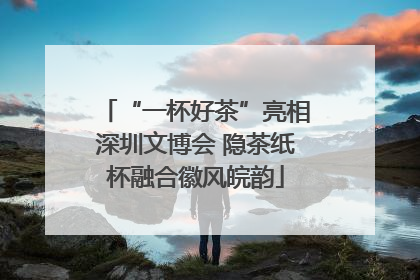 “一杯好茶”亮相深圳文博会 隐茶纸杯融合徽风皖韵