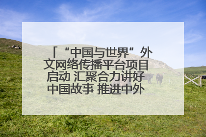 “中国与世界”外文网络传播平台项目启动 汇聚合力讲好中国故事 推进中外文明交流互鉴
