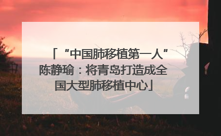 “中国肺移植第一人”陈静瑜：将青岛打造成全国大型肺移植中心