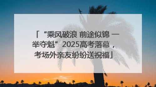 “乘风破浪 前途似锦 一举夺魁”2025高考落幕，考场外亲友纷纷送祝福