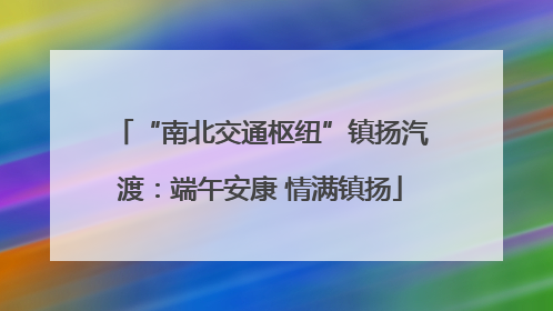 “南北交通枢纽”镇扬汽渡：端午安康 情满镇扬