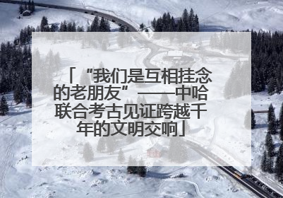 “我们是互相挂念的老朋友”——中哈联合考古见证跨越千年的文明交响