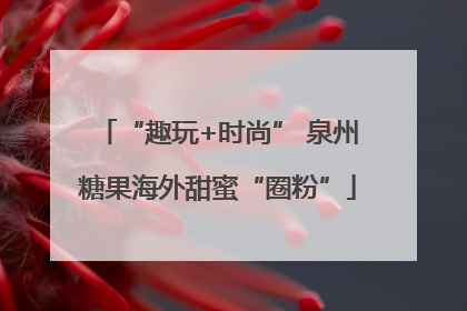 “趣玩+时尚” 泉州糖果海外甜蜜“圈粉”