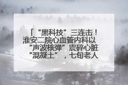 “黑科技”三连击！淮安二院心血管内科以“声波核弹”震碎心脏“混凝土”，七旬老人重获“心”生