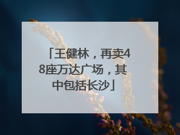 王健林，再卖48座万达广场，其中包括长沙