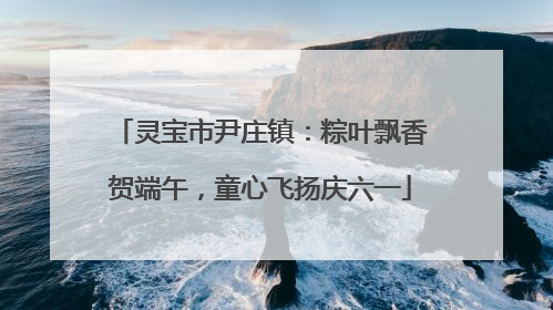 灵宝市尹庄镇：粽叶飘香贺端午，童心飞扬庆六一
