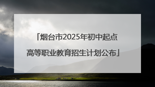烟台市2025年初中起点高等职业教育招生计划公布