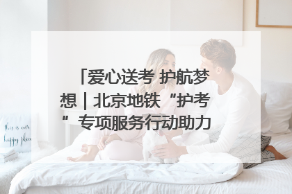 爱心送考 护航梦想｜北京地铁“护考”专项服务行动助力考生无忧赴考