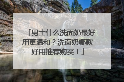 男士什么洗面奶最好用更温和？洗面奶哪款好用推荐购买！