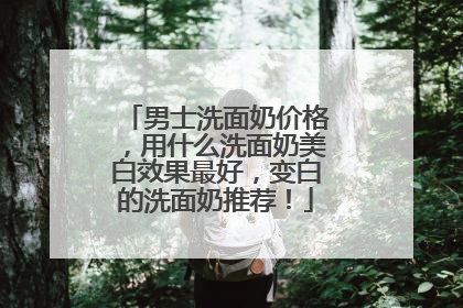 男士洗面奶价格，用什么洗面奶美白效果最好，变白的洗面奶推荐！