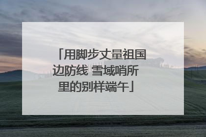 用脚步丈量祖国边防线 雪域哨所里的别样端午