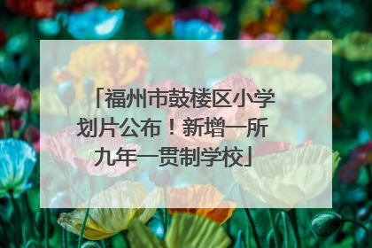 福州市鼓楼区小学划片公布！新增一所九年一贯制学校