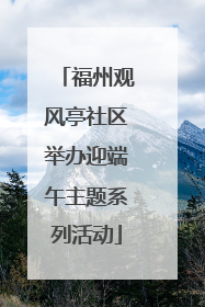 福州观风亭社区举办迎端午主题系列活动