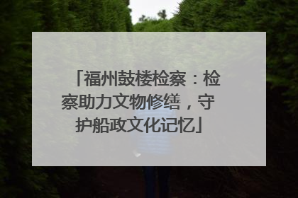福州鼓楼检察：检察助力文物修缮，守护船政文化记忆