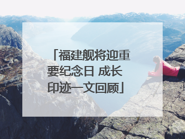 福建舰将迎重要纪念日 成长印迹一文回顾