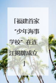 福建首家“少年海事学校”在连江揭牌成立