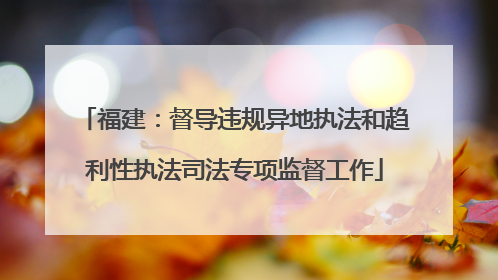 福建：督导违规异地执法和趋利性执法司法专项监督工作