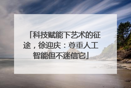 科技赋能下艺术的征途，徐迎庆：尊重人工智能但不迷信它