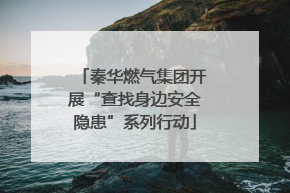 秦华燃气集团开展“查找身边安全隐患”系列行动