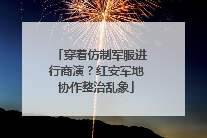 穿着仿制军服进行商演？红安军地协作整治乱象