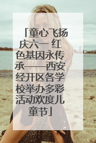 童心飞扬庆六一 红色基因永传承——西安经开区各学校举办多彩活动欢度儿童节