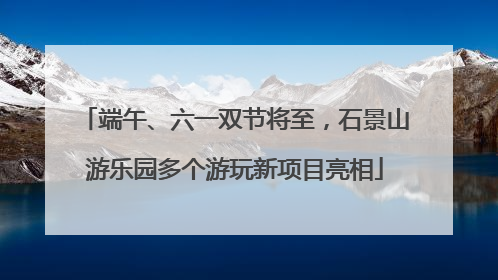 端午、六一双节将至，石景山游乐园多个游玩新项目亮相