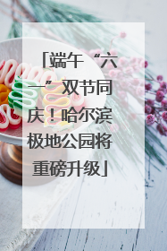 端午“六一”双节同庆！哈尔滨极地公园将重磅升级