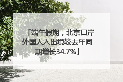 端午假期，北京口岸外国人入出境较去年同期增长34.7%