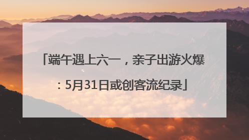 端午遇上六一，亲子出游火爆：5月31日或创客流纪录