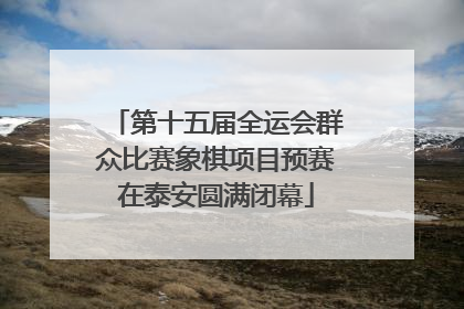 第十五届全运会群众比赛象棋项目预赛在泰安圆满闭幕