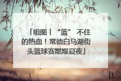 组图丨“篮” 不住的热血！常德白马湖街头篮球赛燃爆夏夜