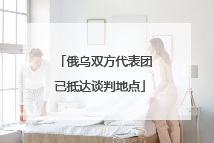 俄乌双方代表团已抵达谈判地点