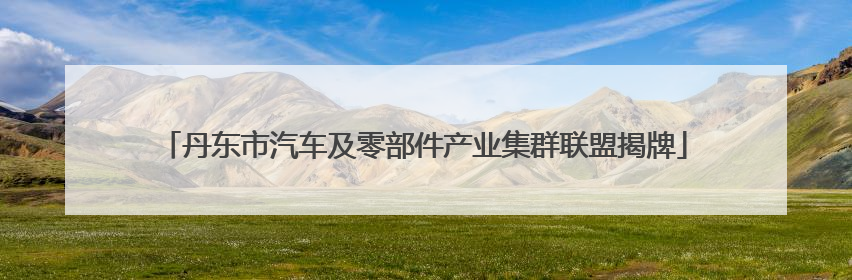 丹东市汽车及零部件产业集群联盟揭牌