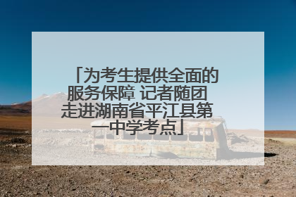 为考生提供全面的服务保障 记者随团走进湖南省平江县第一中学考点