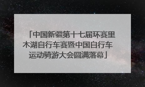 中国新疆第十七届环赛里木湖自行车赛暨中国自行车运动骑游大会圆满落幕