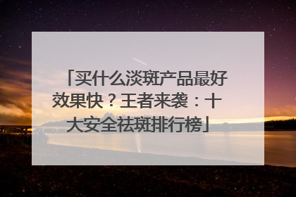 买什么淡斑产品最好效果快？王者来袭：十大安全祛斑排行榜