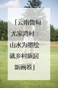 云南鲁甸尤家湾村：山水为墨绘就乡村旅居新画卷