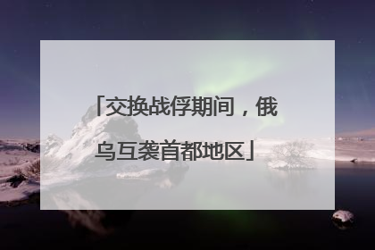 交换战俘期间，俄乌互袭首都地区