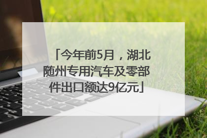 今年前5月，湖北随州专用汽车及零部件出口额达9亿元