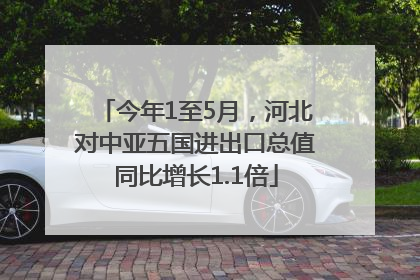 今年1至5月，河北对中亚五国进出口总值同比增长1.1倍