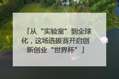 从“实验室”到全球化，这场选拔赛开启创新创业“世界杯”