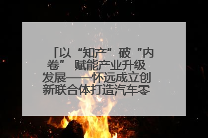以“知产”破“内卷” 赋能产业升级发展——怀远成立创新联合体打造汽车零部件产业新高地