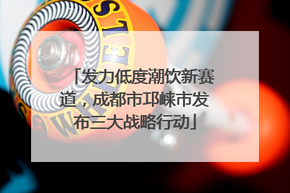 发力低度潮饮新赛道，成都市邛崃市发布三大战略行动