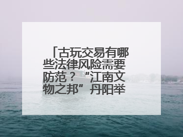 古玩交易有哪些法律风险需要防范？“江南文物之邦”丹阳举行专题讲座