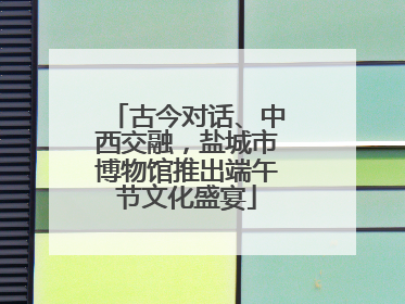 古今对话、中西交融，盐城市博物馆推出端午节文化盛宴