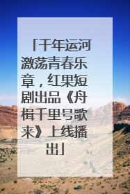 千年运河激荡青春乐章，红果短剧出品《舟楫千里号歌来》上线播出